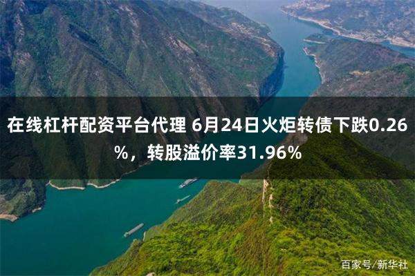 在线杠杆配资平台代理 6月24日火炬转债下跌0.26%，转股溢价率31.96%