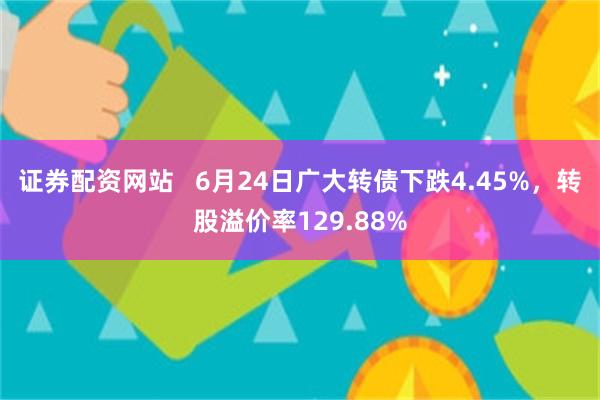 证券配资网站   6月24日广大转债下跌4.45%，转股溢价率129.88%