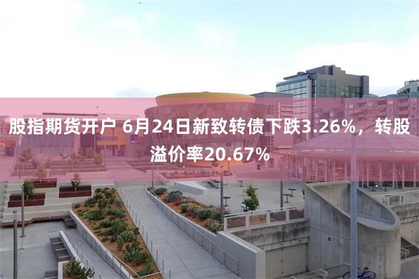 股指期货开户 6月24日新致转债下跌3.26%，转股溢价率20.67%