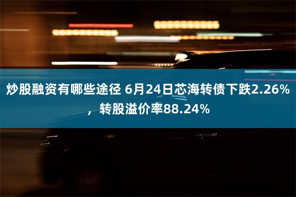 炒股融资有哪些途径 6月24日芯海转债下跌2.26%，转股溢价率88.24%