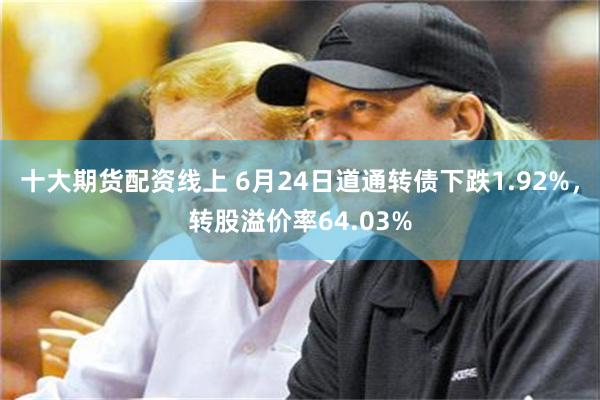 十大期货配资线上 6月24日道通转债下跌1.92%，转股溢价率64.03%