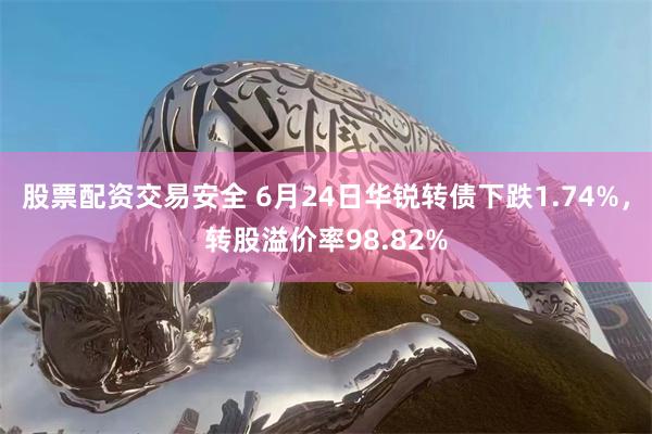 股票配资交易安全 6月24日华锐转债下跌1.74%，转股溢价率98.82%