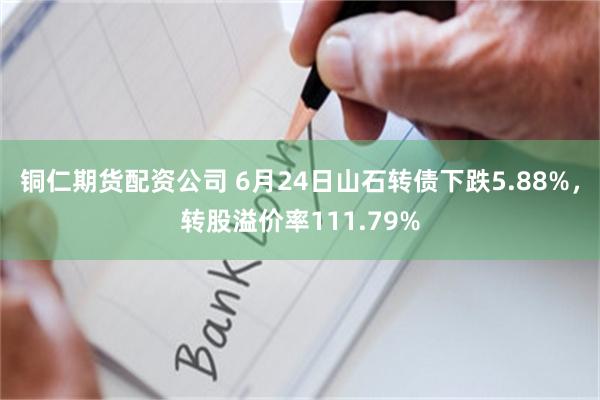 铜仁期货配资公司 6月24日山石转债下跌5.88%，转股溢价率111.79%