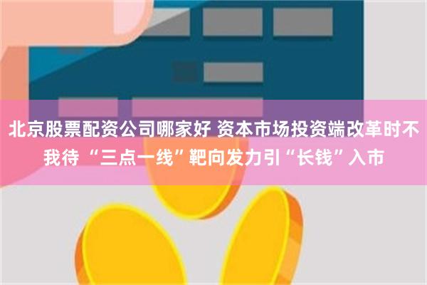 北京股票配资公司哪家好 资本市场投资端改革时不我待 “三点一线”靶向发力引“长钱”入市