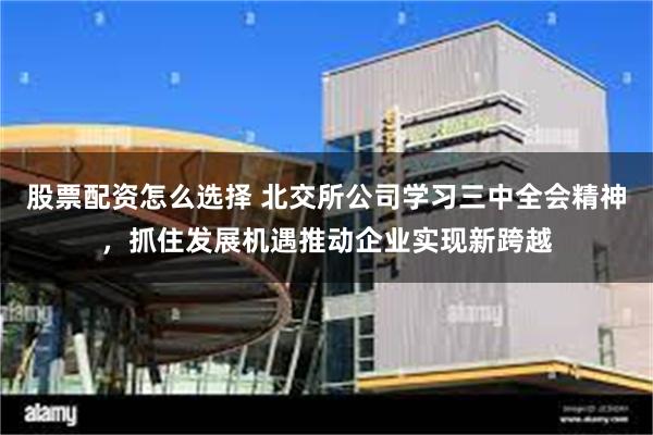 股票配资怎么选择 北交所公司学习三中全会精神，抓住发展机遇推动企业实现新跨越