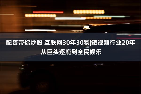 配资带你炒股 互联网30年30物|短视频行业20年 从巨头逐鹿到全民娱乐