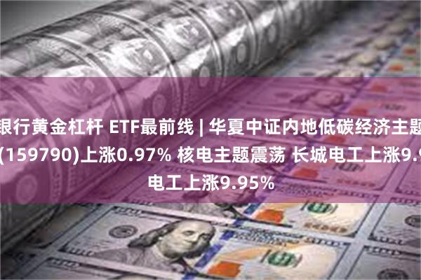 银行黄金杠杆 ETF最前线 | 华夏中证内地低碳经济主题ETF(159790)上涨0.97% 核电主题震荡 长城电工上涨9.95%