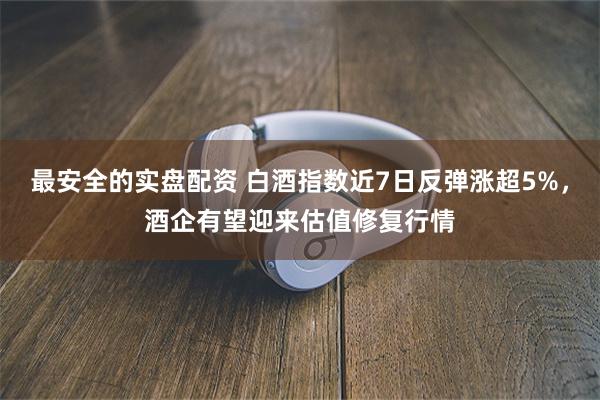 最安全的实盘配资 白酒指数近7日反弹涨超5%，酒企有望迎来估值修复行情