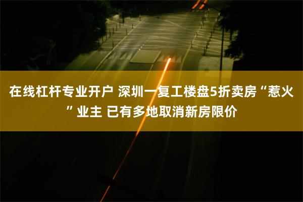 在线杠杆专业开户 深圳一复工楼盘5折卖房“惹火”业主 已有多地取消新房限价