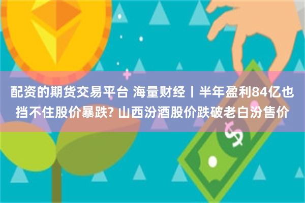 配资的期货交易平台 海量财经丨半年盈利84亿也挡不住股价暴跌? 山西汾酒股价跌破老白汾售价