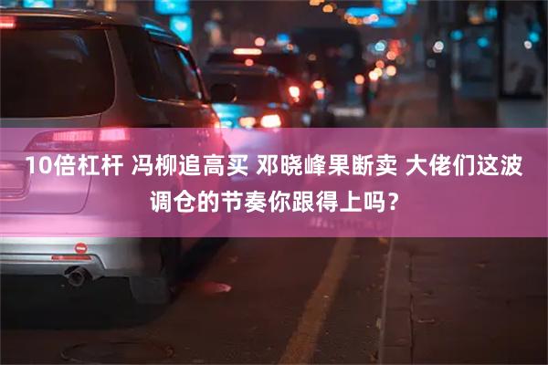 10倍杠杆 冯柳追高买 邓晓峰果断卖 大佬们这波调仓的节奏你跟得上吗？