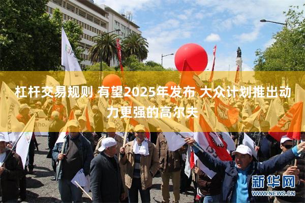 杠杆交易规则 有望2025年发布 大众计划推出动力更强的高尔夫