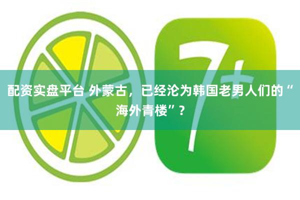 配资实盘平台 外蒙古，已经沦为韩国老男人们的“海外青楼”？