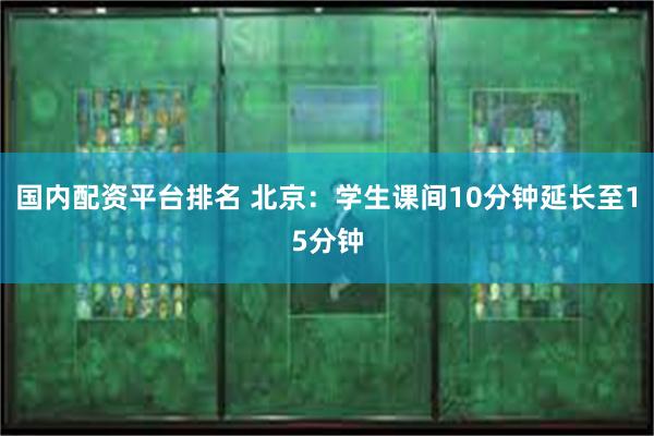 国内配资平台排名 北京：学生课间10分钟延长至15分钟