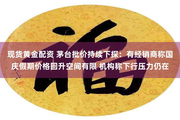 现货黄金配资 茅台批价持续下探：有经销商称国庆假期价格回升空间有限 机构称下行压力仍在