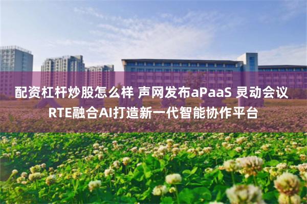 配资杠杆炒股怎么样 声网发布aPaaS 灵动会议 RTE融合AI打造新一代智能协作平台