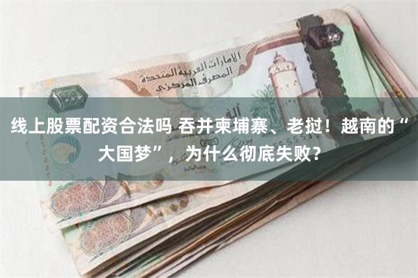 线上股票配资合法吗 吞并柬埔寨、老挝！越南的“大国梦”，为什么彻底失败？