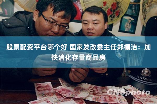 股票配资平台哪个好 国家发改委主任郑栅洁：加快消化存量商品房