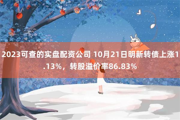 2023可查的实盘配资公司 10月21日明新转债上涨1.13%，转股溢价率86.83%