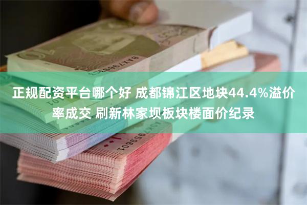 正规配资平台哪个好 成都锦江区地块44.4%溢价率成交 刷新林家坝板块楼面价纪录