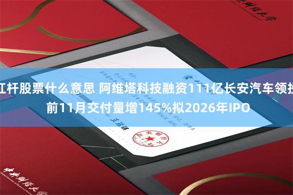 杠杆股票什么意思 阿维塔科技融资111亿长安汽车领投 前11月交付量增145%拟2026年IPO