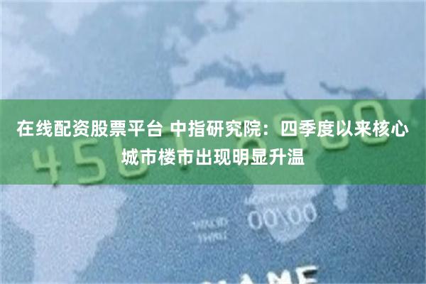 在线配资股票平台 中指研究院：四季度以来核心城市楼市出现明显升温