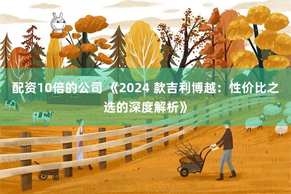 配资10倍的公司 《2024 款吉利博越：性价比之选的深度解析》