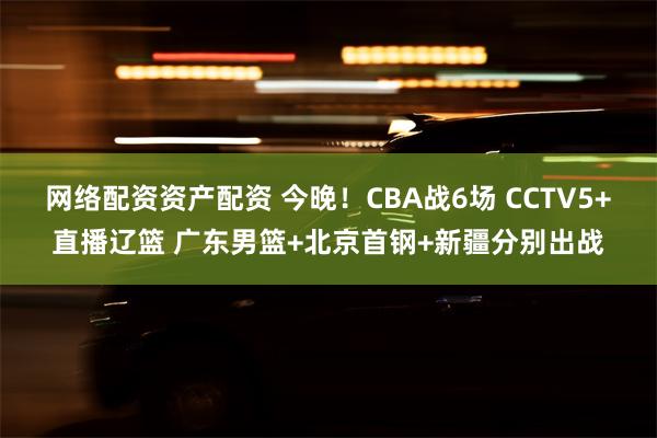 网络配资资产配资 今晚！CBA战6场 CCTV5+直播辽篮 广东男篮+北京首钢+新疆分别出战