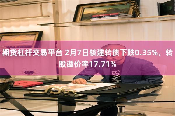 期货杠杆交易平台 2月7日核建转债下跌0.35%，转股溢价率17.71%