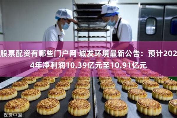 股票配资有哪些门户网 城发环境最新公告：预计2024年净利润10.39亿元至10.91亿元