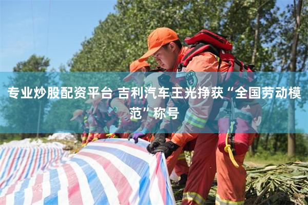 专业炒股配资平台 吉利汽车王光挣获“全国劳动模范”称号